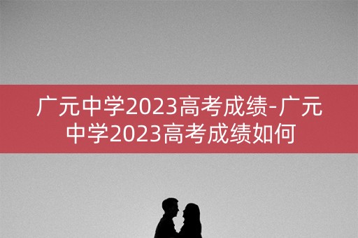广元中学2023高考成绩-广元中学2023高考成绩如何