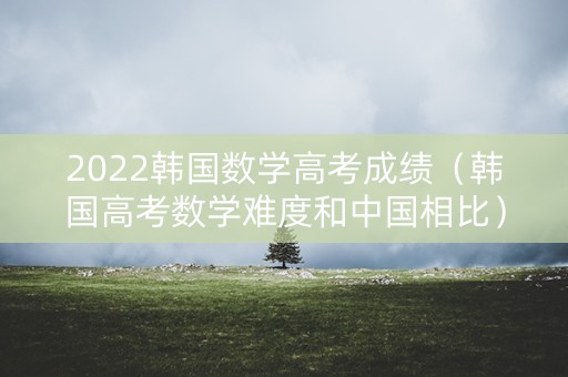 2022韩国数学高考成绩（韩国高考数学难度和中国相比）
