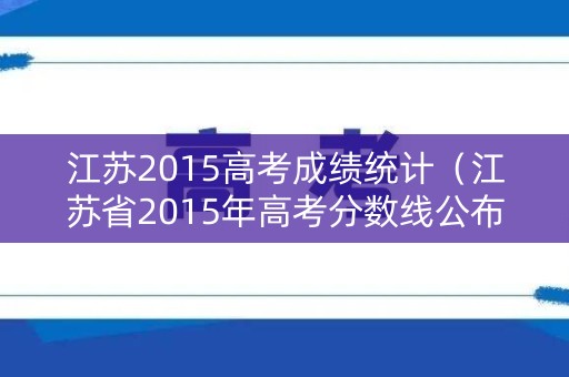 江苏2015高考成绩统计（江苏省2015年高考分数线公布）
