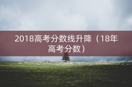 2018高考分数线升降(18年高考分数) 2018高考分数线升降(18年高考分数)