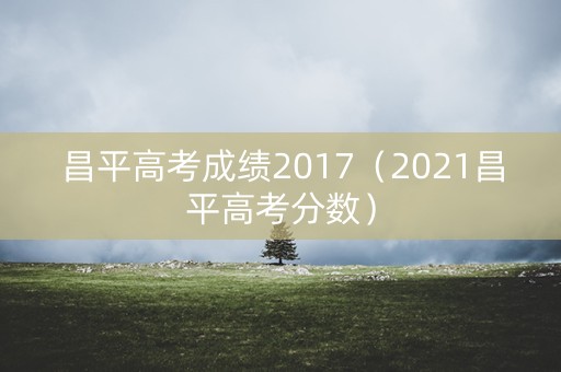 昌平高考成绩2017（2021昌平高考分数）