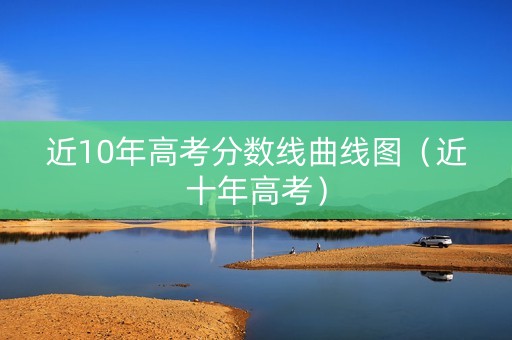 近10年高考分数线曲线图（近十年高考）