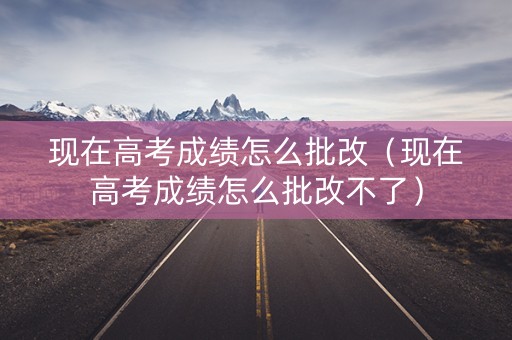 现在高考成绩怎么批改(现在高考成绩怎么批改不了) 现在高考成绩怎么批改(现在高考成绩怎么批改不了)