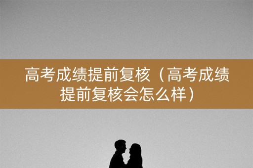 高考成绩提前复核（高考成绩提前复核会怎么样）