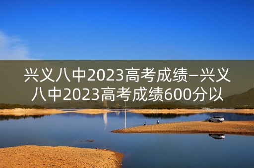 兴义八中2023高考成绩—兴义八中2023高考成绩600分以上