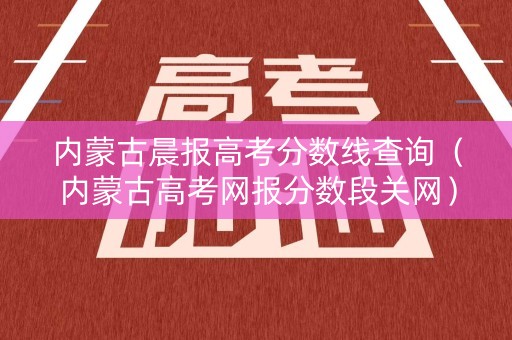 内蒙古晨报高考分数线查询（内蒙古高考网报分数段关网）