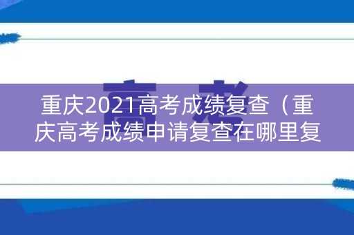 重庆2021高考成绩复查（重庆高考成绩申请复查在哪里复查）