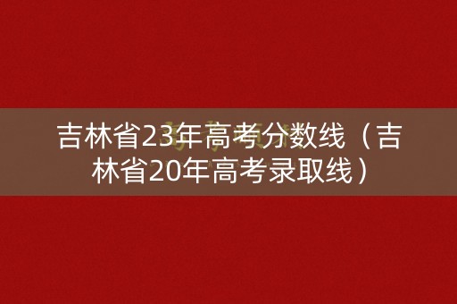 吉林省23年高考分数线（吉林省20年高考录取线）