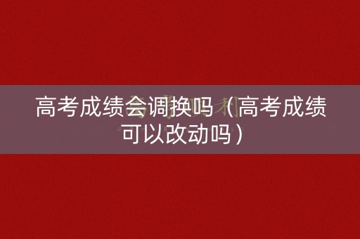 高考成绩会调换吗（高考成绩可以改动吗）