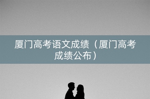 厦门高考语文成绩（厦门高考成绩公布）