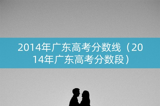2014年广东高考分数线（2014年广东高考分数段）