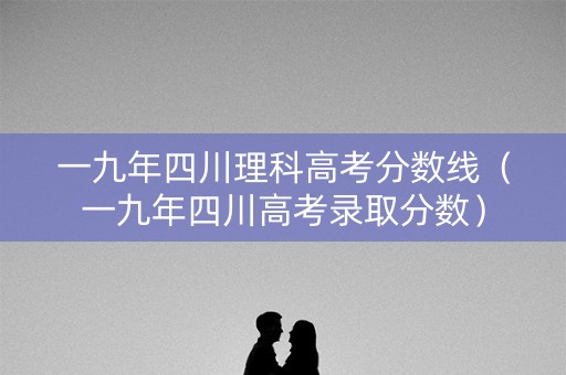 一九年四川理科高考分数线（一九年四川高考录取分数）