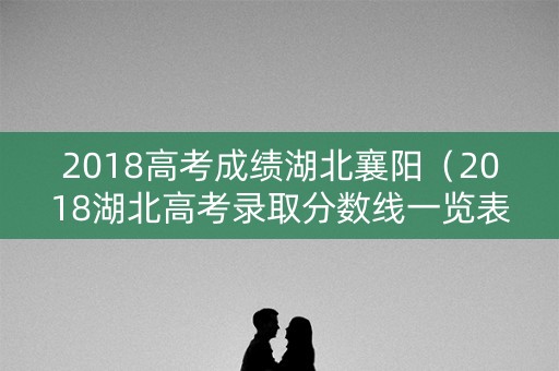 2018高考成绩湖北襄阳（2018湖北高考录取分数线一览表）