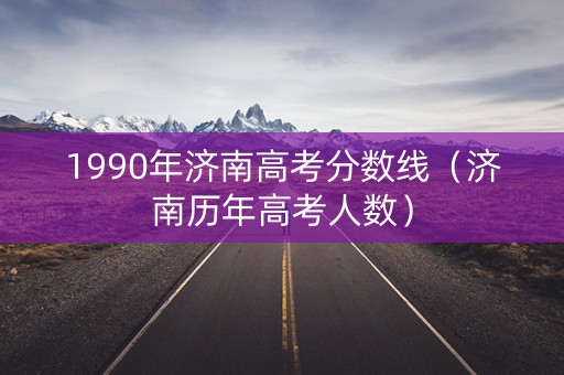 1990年济南高考分数线（济南历年高考人数）