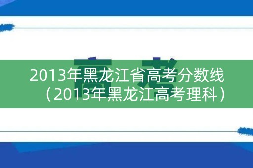 2013年黑龙江省高考分数线（2013年黑龙江高考理科）