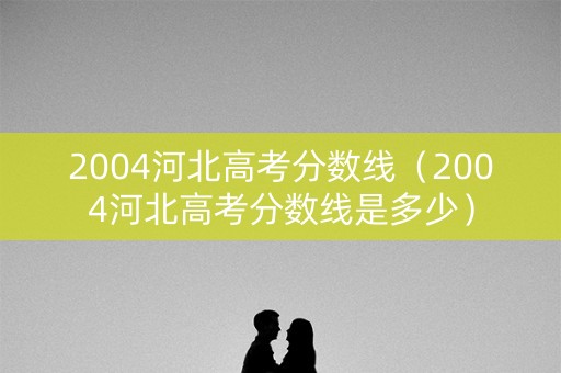 2004河北高考分数线（2004河北高考分数线是多少）