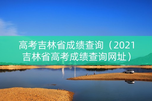 高考吉林省成绩查询（2021吉林省高考成绩查询网址）