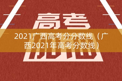 2021广西高考分分数线（广西2021年高考分数线）