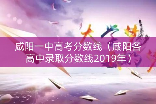 咸阳一中高考分数线（咸阳各高中录取分数线2019年）