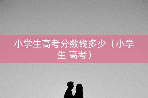 小学生高考分数线多少(小学生 高考) 小学生高考分数线多少(小学生 高考)