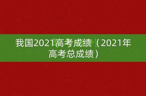 我国2021高考成绩（2021年高考总成绩）