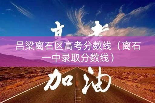 吕梁离石区高考分数线（离石一中录取分数线）