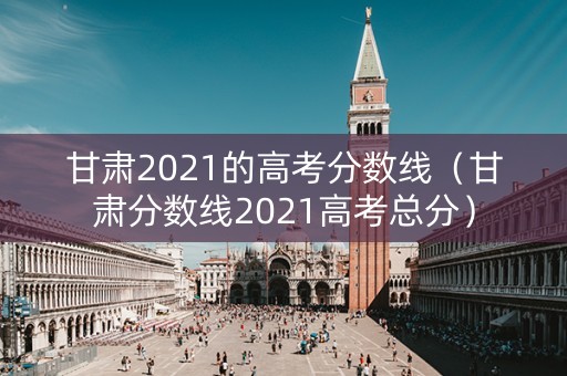 甘肃2021的高考分数线（甘肃分数线2021高考总分）