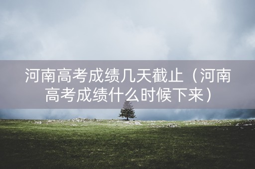 河南高考成绩几天截止（河南高考成绩什么时候下来）