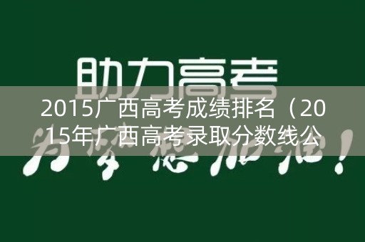 2015广西高考成绩排名（2015年广西高考录取分数线公布）