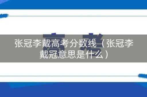 张冠李戴高考分数线（张冠李戴冠意思是什么）