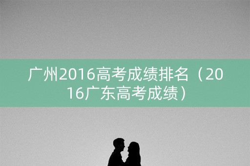 广州2016高考成绩排名（2016广东高考成绩）