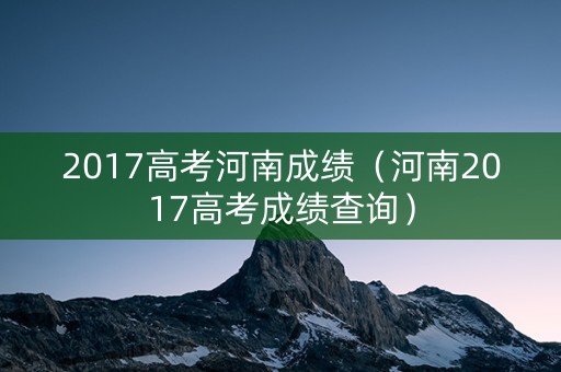 2017高考河南成绩（河南2017高考成绩查询）