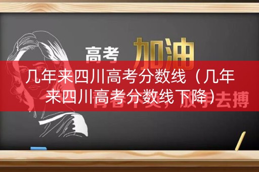 几年来四川高考分数线（几年来四川高考分数线下降）