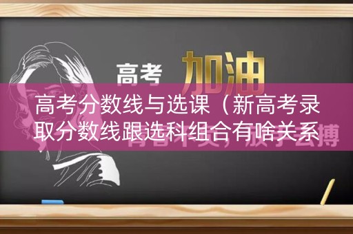 高考分数线与选课（新高考录取分数线跟选科组合有啥关系???）