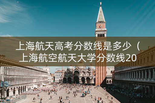 上海航天高考分数线是多少（上海航空航天大学分数线2019）