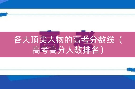 各大顶尖人物的高考分数线(高考高分人数排名) 各大顶尖人物的高考分数线(高考高分人数排名)