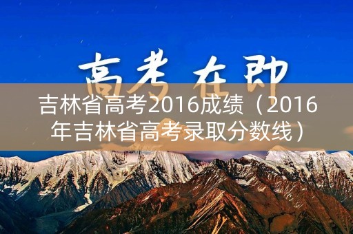吉林省高考2016成绩（2016年吉林省高考录取分数线）