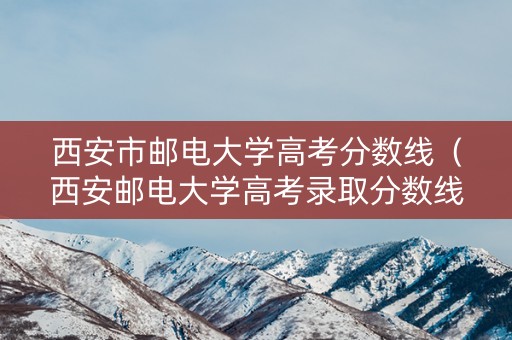 西安市邮电大学高考分数线（西安邮电大学高考录取分数线）