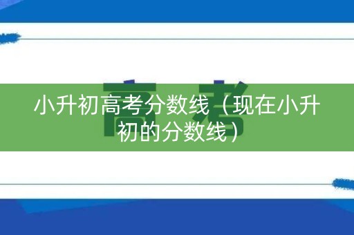 小升初高考分数线（现在小升初的分数线）