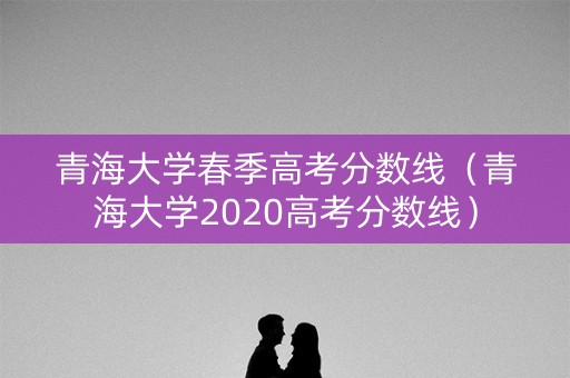 青海大学春季高考分数线（青海大学2020高考分数线）