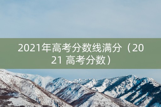 2021年高考分数线满分（2021 高考分数）