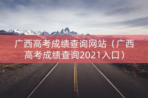 广西高考成绩查询网站（广西高考成绩查询2021入口）