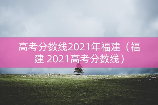 高考分数线2021年福建（福建 2021高考分数线）