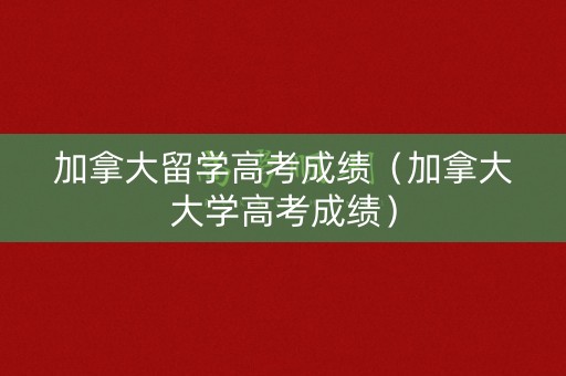 加拿大留学高考成绩（加拿大大学高考成绩）