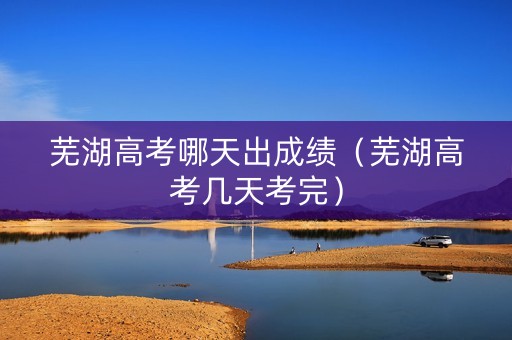 芜湖高考哪天出成绩(芜湖高考几天考完) 芜湖高考哪天出成绩(芜湖高考几天考完)