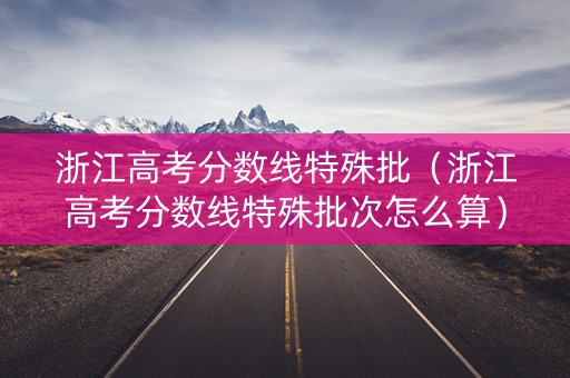 浙江高考分数线特殊批（浙江高考分数线特殊批次怎么算）