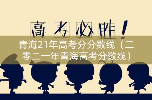 青海21年高考分分数线（二零二一年青海高考分数线）
