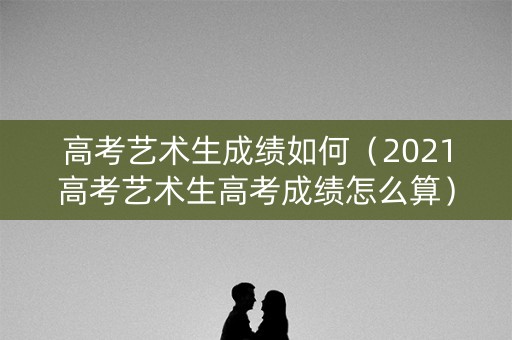 高考艺术生成绩如何（2021高考艺术生高考成绩怎么算）