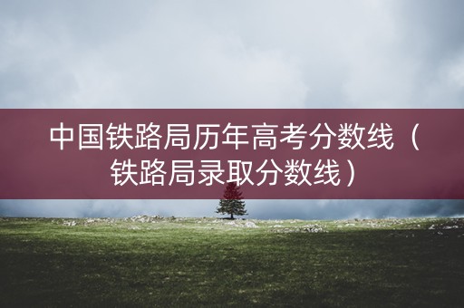 中国铁路局历年高考分数线(铁路局录取分数线) 中国铁路局历年高考分数线(铁路局录取分数线)