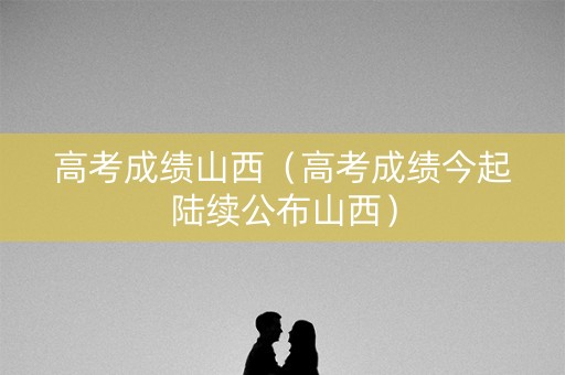 高考成绩山西（高考成绩今起陆续公布山西）